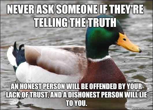 Never ask someone if they're telling the truth  An honest person will be offended by your lack of trust, and a dishonest person will lie to you.   Actual Advice Mallard