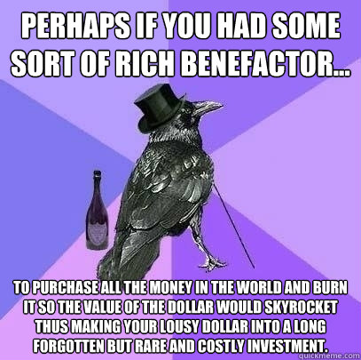 Perhaps if you had some sort of rich benefactor... To purchase all the money in the world and burn it so the value of the dollar would skyrocket thus making your lousy dollar into a long forgotten but rare and costly investment.  Rich Raven
