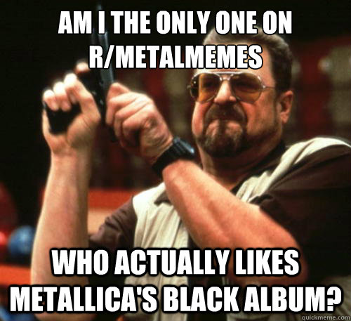Am i the only one on r/metalmemes who actually likes metallica's black album? - Am i the only one on r/metalmemes who actually likes metallica's black album?  Am I The Only One Around Here