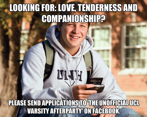 Looking for: love, tenderness and companionship? Please send applications to 'The Unofficial UCL Varsity Afterparty' on facebook.  College Freshman