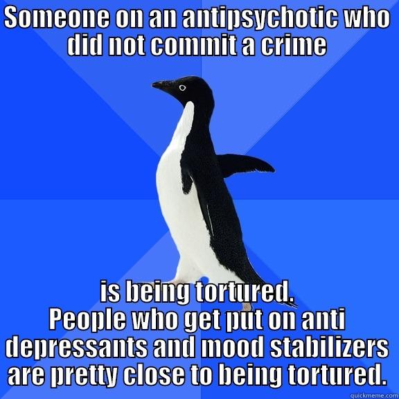 SOMEONE ON AN ANTIPSYCHOTIC WHO DID NOT COMMIT A CRIME IS BEING TORTURED. PEOPLE WHO GET PUT ON ANTI DEPRESSANTS AND MOOD STABILIZERS ARE PRETTY CLOSE TO BEING TORTURED. Socially Awkward Penguin