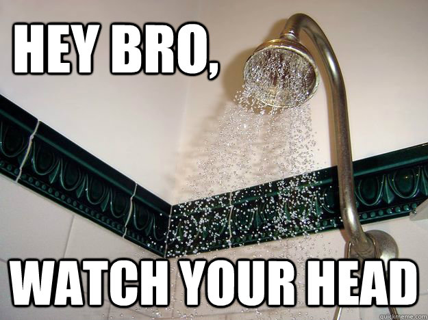 hey bro,  watch your head  scumbag shower