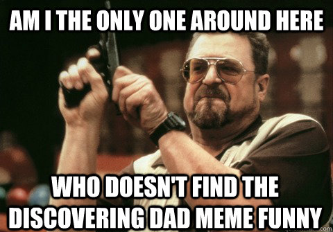 Am I the only one around here Who doesn't find the discovering dad meme funny - Am I the only one around here Who doesn't find the discovering dad meme funny  Am I the only one