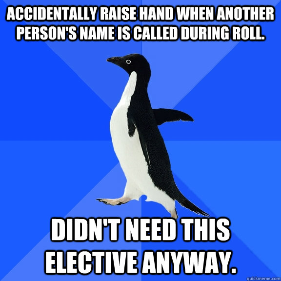 Accidentally raise hand when another person's name is called during roll.  Didn't need this elective anyway.  Socially Awkward Penguin