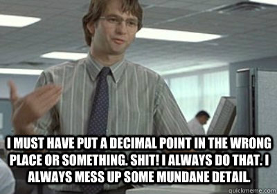 I must have put a decimal point in the wrong place or something. Shit! I always do that. I always mess up some mundane detail. - I must have put a decimal point in the wrong place or something. Shit! I always do that. I always mess up some mundane detail.  Michael Bolton Office Space