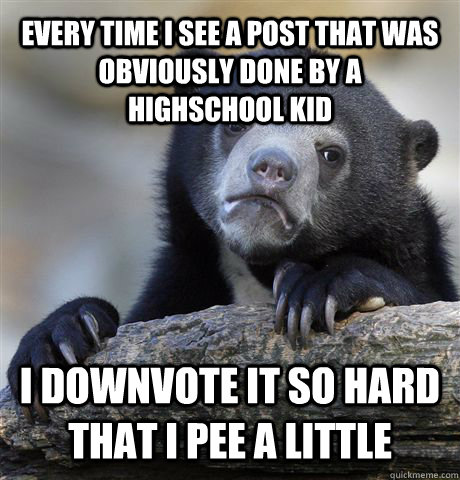 Every time I see a post that was obviously done by a highschool kid I downvote it so hard that I pee a little - Every time I see a post that was obviously done by a highschool kid I downvote it so hard that I pee a little  Confession Bear