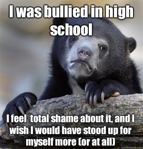 I was bullied in high school I feel  total shame about it, and I wish I would have stood up for myself more (or at all)  Confession Bear