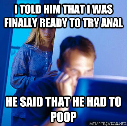 I told him that I was finally ready to try anal he said that he had to poop - I told him that I was finally ready to try anal he said that he had to poop  Misc
