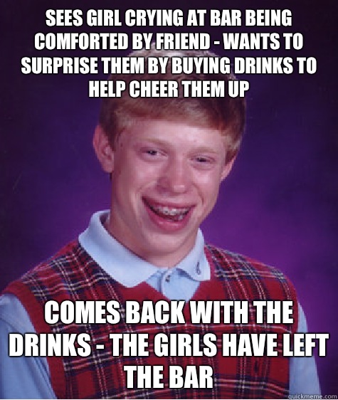 Sees girl crying at bar being comforted by friend - wants to surprise them by buying drinks to help cheer them up  Comes back with the drinks - the girls have left the bar  Bad Luck Brian