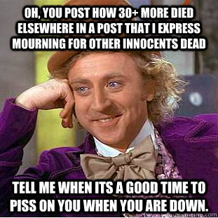 oh, you post how 30+ more died elsewhere in a post that i express mourning for other innocents dead tell me when its a good time to piss on you when you are down.  Condescending Wonka