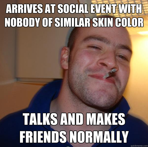 arrives at social event with nobody of similar skin color talks and makes friends normally - arrives at social event with nobody of similar skin color talks and makes friends normally  Misc