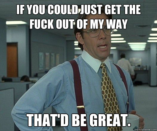 IF YOU COULD JUST GET THE FUCK OUT OF MY WAY THAT'D BE GREAT.
 - IF YOU COULD JUST GET THE FUCK OUT OF MY WAY THAT'D BE GREAT.
  Bill Lumbergh - Thatd be great.