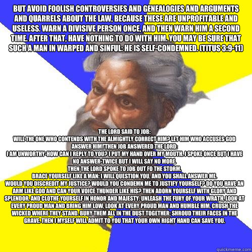 But avoid foolish controversies and genealogies and arguments and quarrels about the law, because these are unprofitable and useless. Warn a divisive person once, and then warn him a second time. After that, have nothing to do with him. You may be sure th  Advice God