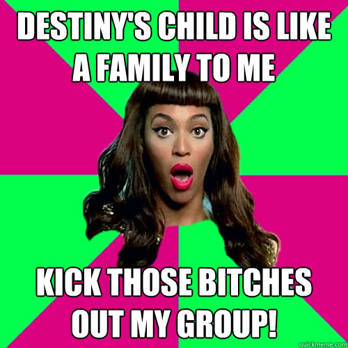 destiny's child is like a family to me kick those bitches out my group!  Scumbag Beyonce