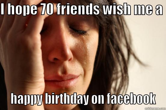 I HOPE 70 FRIENDS WISH ME A   HAPPY BIRTHDAY ON FACEBOOK First World Problems