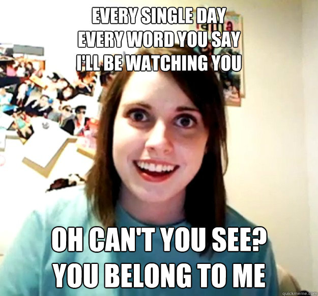 Every SIngle Day
Every word you say
I'll be watching you Oh can't you see?
You belong to me  Overly Attached Girlfriend