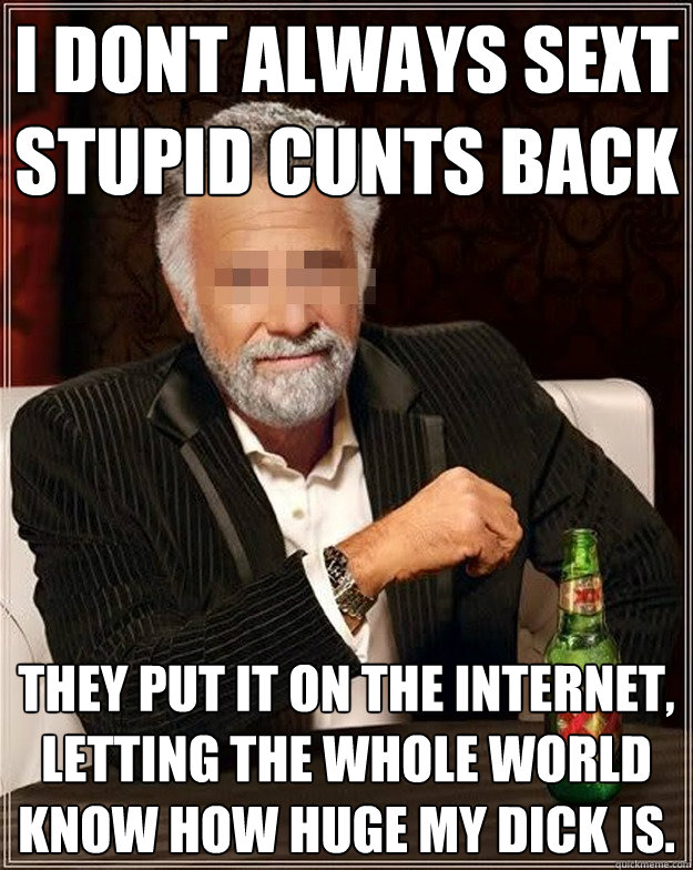 I dont always sext stupid cunts back they put it on the internet, letting the whole world know how huge my dick is.  