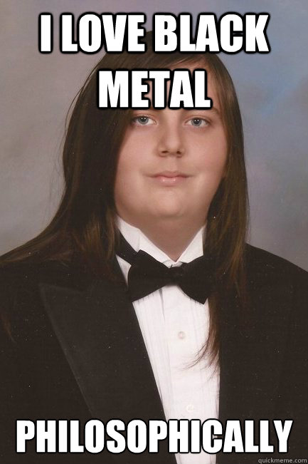 I love black metal Philosophically  Sophisticated Metal-Head