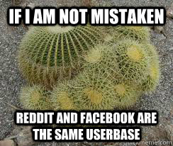 If I am not mistaken Reddit and facebook are the same userbase - If I am not mistaken Reddit and facebook are the same userbase  Correcting Cactus