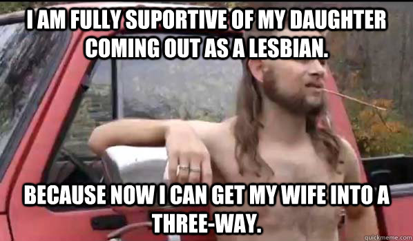 I am fully suportive of my daughter coming out as a lesbian. because now i can get my wife into a three-way. - I am fully suportive of my daughter coming out as a lesbian. because now i can get my wife into a three-way.  Almost Politically Correct Redneck