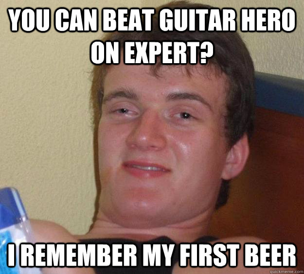 you can beat guitar hero on expert? i remember my first beer  10 Guy