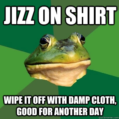Jizz on shirt Wipe it off with damp cloth, good for another day  Foul Bachelor Frog