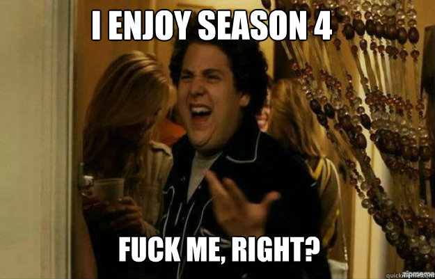 I enjoy season 4 FUCK ME, RIGHT?  fuck me right