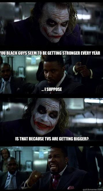 you black guys seem to be getting stronger every year ... i suppose is that because tvs are getting bigger?  Joker with Black guy