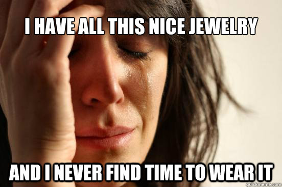 I have all this nice jewelry And i never find time to wear it  First World Problems