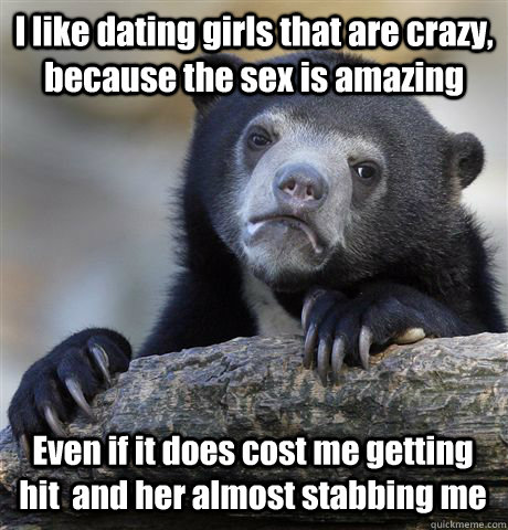 I like dating girls that are crazy, because the sex is amazing Even if it does cost me getting hit  and her almost stabbing me  Confession Bear