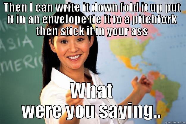 THEN I CAN WRITE IT DOWN FOLD IT UP PUT IT IN AN ENVELOPE TIE IT TO A PITCHFORK THEN STICK IT IN YOUR ASS WHAT WERE YOU SAYING.. Unhelpful High School Teacher