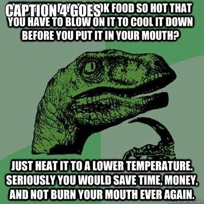why would you cook food so hot that you have to blow on it to cool it down before you put it in your mouth? just heat it to a lower temperature. seriously you would save time, money, and not burn your mouth ever again.  Caption 4 goes here - why would you cook food so hot that you have to blow on it to cool it down before you put it in your mouth? just heat it to a lower temperature. seriously you would save time, money, and not burn your mouth ever again.  Caption 4 goes here  Misc
