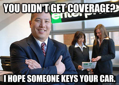 You didn't get coverage? I hope someone keys your car.  Happy Car Rental Guy