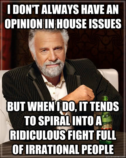 I don't always have an opinion in house issues but when I do, it tends to spiral into a ridiculous fight full of irrational people   The Most Interesting Man In The World