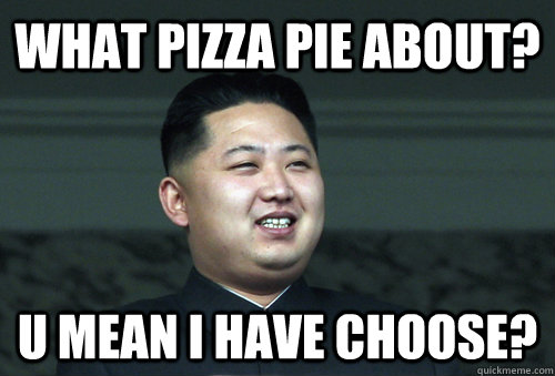 what pizza pie about? u mean i have choose?  Good Guy Kim Jong Un