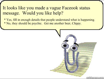It looks like you made a vague Faceook status message.  Would you like help? * Yes, fill in enough details that people understand what is happening.
* No, they should be psychic.  Get me another beer, Clippy.  Clippy