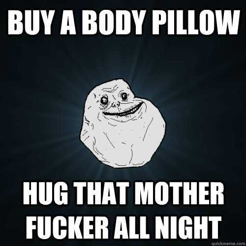 Buy a body pillow hug that mother fucker all night  Forever Alone