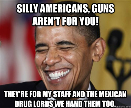 silly americans, guns aren't for you! They're for my staff and the mexican drug lords we hand them too. - silly americans, guns aren't for you! They're for my staff and the mexican drug lords we hand them too.  Scumbag Obama