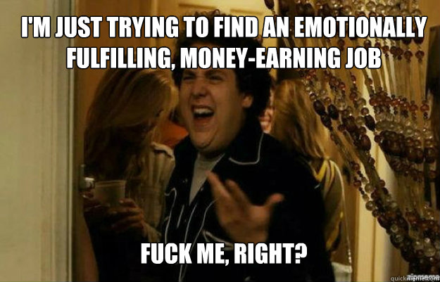 I'm just trying to find an emotionally fulfilling, money-earning job FUCK ME, RIGHT?  fuck me right