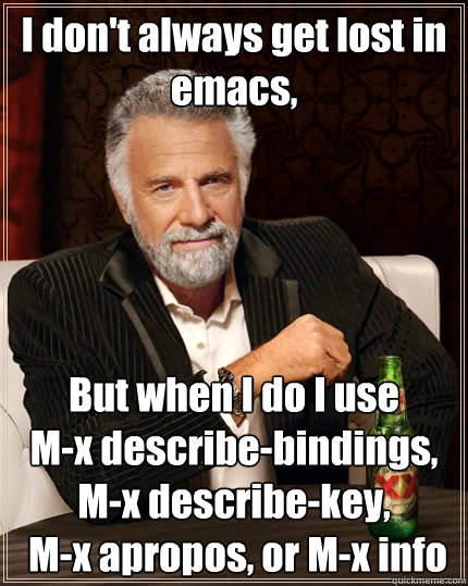 I don't always get lost in emacs,  But when I do I use 
M-x describe-bindings, M-x describe-key,
 M-x apropos, or M-x info - I don't always get lost in emacs,  But when I do I use 
M-x describe-bindings, M-x describe-key,
 M-x apropos, or M-x info  The Most Interesting Man In The World