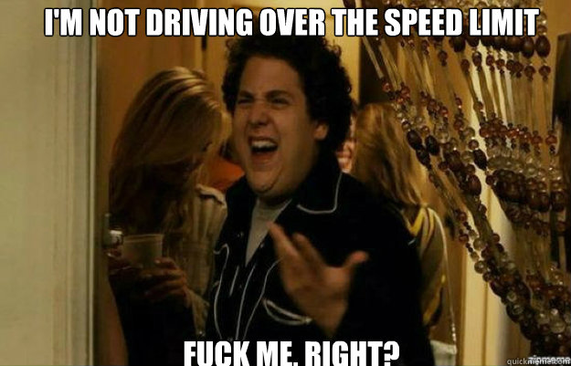I'm not driving over the speed limit FUCK ME, RIGHT?  fuck me right