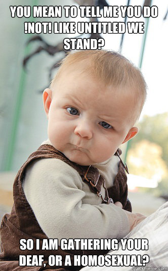 You mean to tell me you do !not! like Untitled We Stand? So I am gathering your deaf, or a homosexual?  skeptical baby
