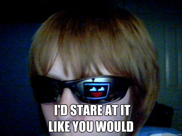   I'D STARE AT IT 
LIKE YOU WOULD   