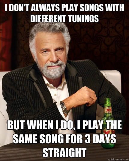 I don't always play songs with different tunings But when i do, I play the same song for 3 days straight  The Most Interesting Man In The World