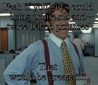 Lumbergh Heath  - YEAH IF YOU GUYS COULD BRING PRIME RIB AND TWICE BAKED POTATOES THAT WOULD BE GREAAATTTT Bill Lumbergh