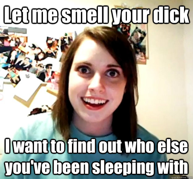 Let me smell your dick I want to find out who else you've been sleeping with  Overly Attached Girlfriend
