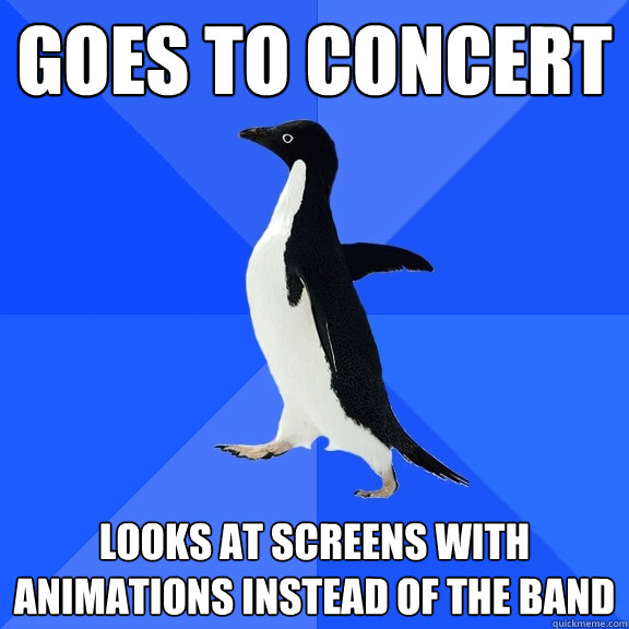 Goes to concert looks at screens with animations instead of the band  Socially Awkward Penguin