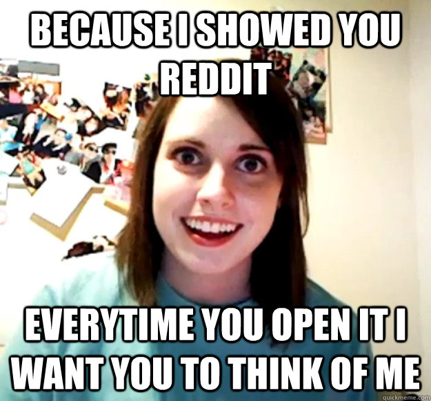 because i showed you reddit everytime you open it i want you to think of me - because i showed you reddit everytime you open it i want you to think of me  Overly Attached Girlfriend