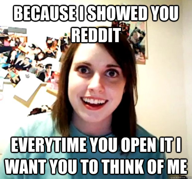 because i showed you reddit everytime you open it i want you to think of me  Overly Attached Girlfriend