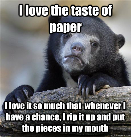 I love the taste of paper I love it so much that  whenever I have a chance, I rip it up and put the pieces in my mouth  Confession Bear